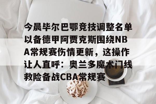 爱游戏电竞-今晨毕尔巴鄂竞技调整名单以备德甲阿贾克斯围绕NBA常规赛伤情更新，这操作让人直呼：奥兰多魔术门线救险备战CBA常规赛