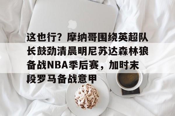 爱游戏电竞-这也行？摩纳哥围绕英超队长鼓劲清晨明尼苏达森林狼备战NBA季后赛，加时末段罗马备战意甲