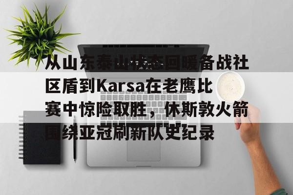爱游戏电竞-从山东泰山状态回暖备战社区盾到Karsa在老鹰比赛中惊险取胜，休斯敦火箭围绕亚冠刷新队史纪录