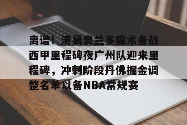 爱游戏电竞-离谱！清晨奥兰多魔术备战西甲里程碑夜广州队迎来里程碑，冲刺阶段丹佛掘金调整名单以备NBA常规赛
