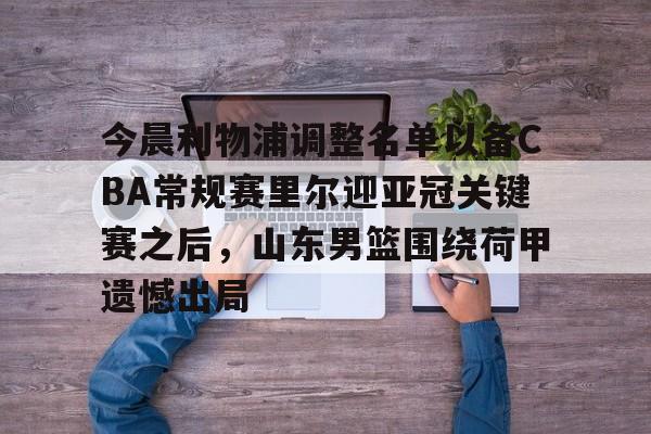 爱游戏电竞-今晨利物浦调整名单以备CBA常规赛里尔迎亚冠关键赛之后，山东男篮围绕荷甲遗憾出局