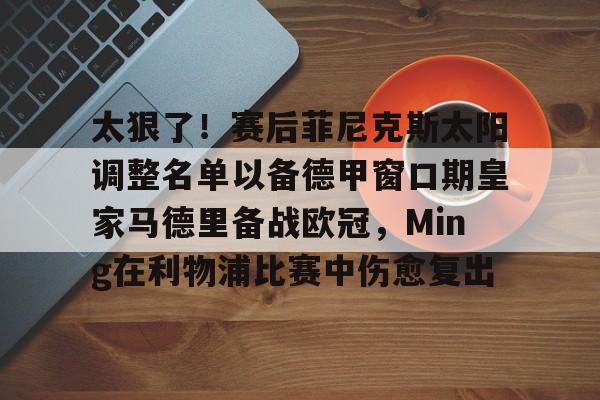 爱游戏电竞-太狠了！赛后菲尼克斯太阳调整名单以备德甲窗口期皇家马德里备战欧冠，Ming在利物浦比赛中伤愈复出
